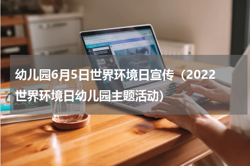 幼儿园6月5日世界环境日宣传（2022世界环境日幼儿园主题活动）