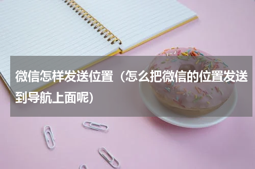 微信怎样发送位置（怎么把微信的位置发送到导航上面呢）