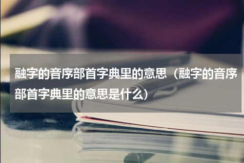 融字的音序部首字典里的意思（融字的音序部首字典里的意思是什么）
