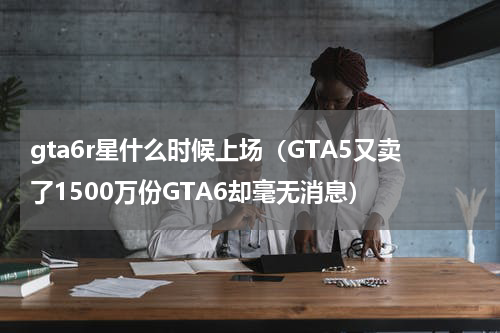 gta6r星什么时候上场（GTA5又卖了1500万份GTA6却毫无消息）
