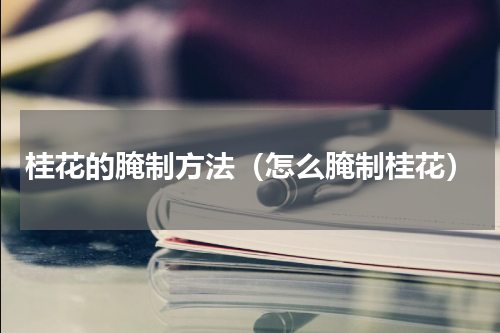 桂花的腌制方法（怎么腌制桂花）
