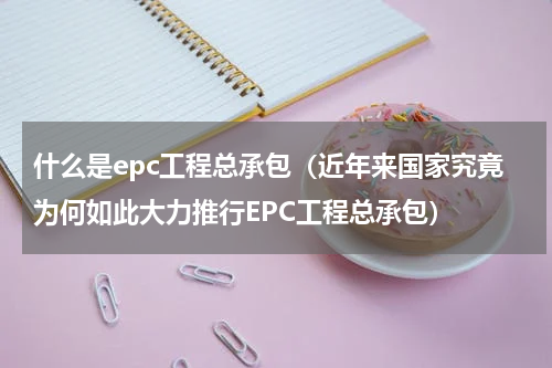 什么是epc工程总承包（近年来国家究竟为何如此大力推行EPC工程总承包）