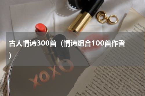 古人情诗300首（情诗组合100首作者）
