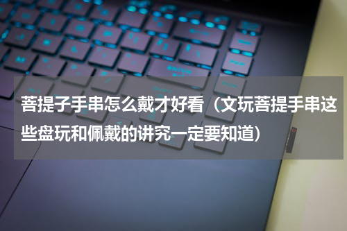 菩提子手串怎么戴才好看（文玩菩提手串这些盘玩和佩戴的讲究一定要知道）