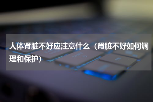 人体肾脏不好应注意什么（肾脏不好如何调理和保护）