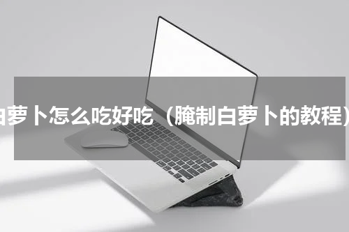 白萝卜怎么吃好吃（腌制白萝卜的教程）