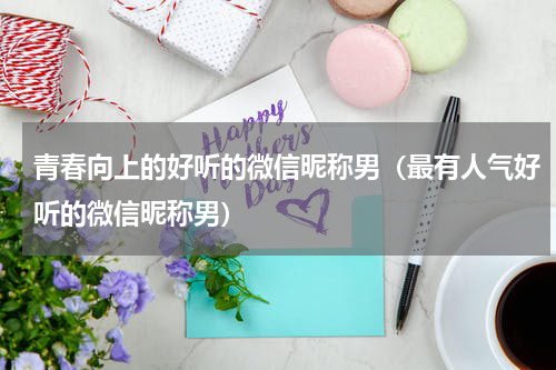 青春向上的好听的微信昵称男（最有人气好听的微信昵称男）