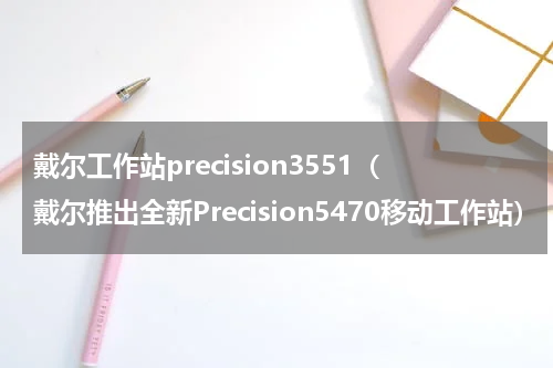 戴尔工作站precision3551（戴尔推出全新Precision5470移动工作站）