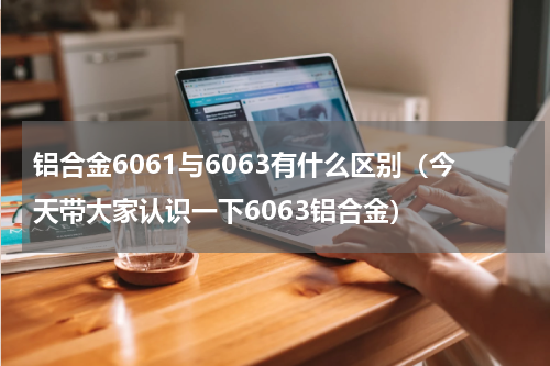 铝合金6061与6063有什么区别（今天带大家认识一下6063铝合金）