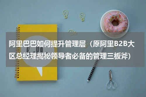 阿里巴巴如何提升管理层（原阿里B2B大区总经理揭秘领导者必备的管理三板斧）