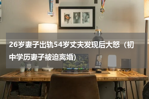 26岁妻子出轨54岁丈夫发现后大怒（初中学历妻子被迫离婚）