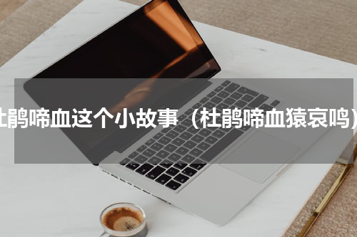 杜鹃啼血这个小故事（杜鹃啼血猿哀鸣）