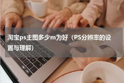 淘宝ps主图多少m为好（PS分辨率的设置与理解）