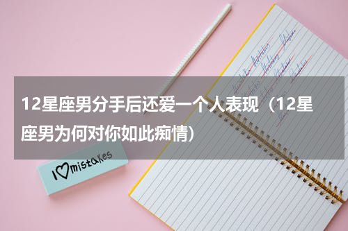 12星座男分手后还爱一个人表现（12星座男为何对你如此痴情）