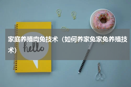 家庭养殖肉兔技术（如何养家兔家兔养殖技术）