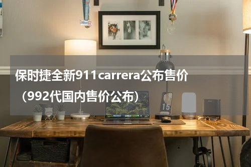 保时捷全新911carrera公布售价（992代国内售价公布）