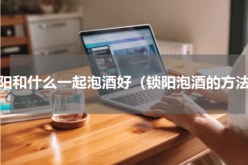 锁阳和什么一起泡酒好（锁阳泡酒的方法）