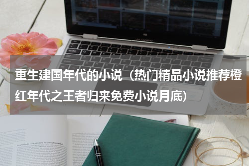 重生建国年代的小说（热门精品小说推荐橙红年代之王者归来免费小说月底）