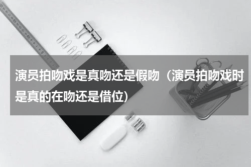 演员拍吻戏是真吻还是假吻（演员拍吻戏时是真的在吻还是借位）