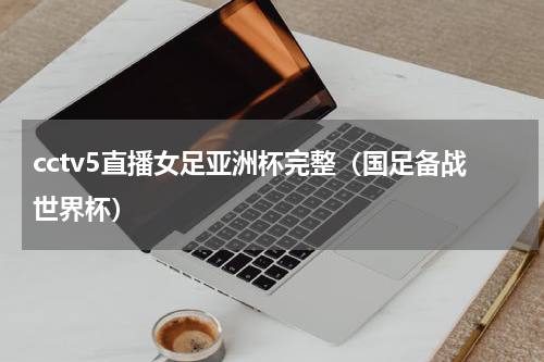 cctv5直播女足亚洲杯完整（国足备战世界杯）