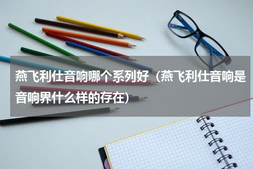 燕飞利仕音响哪个系列好（燕飞利仕音响是音响界什么样的存在）