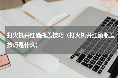 打火机开红酒瓶盖技巧（打火机开红酒瓶盖技巧是什么）