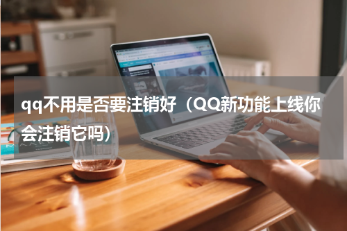 qq不用是否要注销好（QQ新功能上线你会注销它吗）