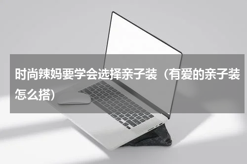 时尚辣妈要学会选择亲子装（有爱的亲子装怎么搭）