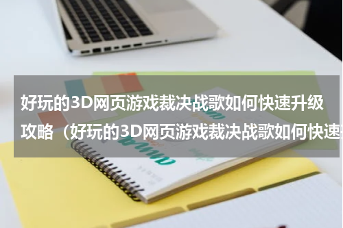 好玩的3D网页游戏裁决战歌如何快速升级攻略（好玩的3D网页游戏裁决战歌如何快速升级攻略）