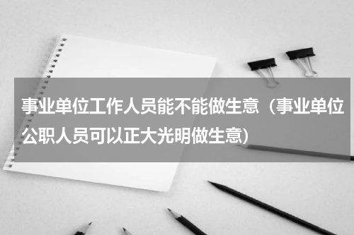事业单位工作人员能不能做生意（事业单位公职人员可以正大光明做生意）