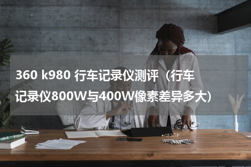 360 k980 行车记录仪测评（行车记录仪800W与400W像素差异多大）
