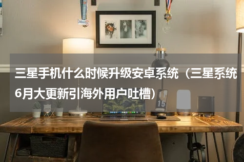 三星手机什么时候升级安卓系统（三星系统6月大更新引海外用户吐槽）