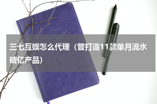 三七互娱怎么代理（曾打造11款单月流水破亿产品）
