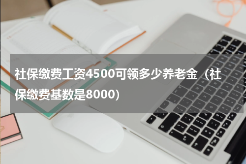 社保缴费工资4500可领多少养老金（社保缴费基数是8000）