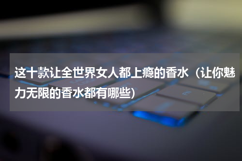 这十款让全世界女人都上瘾的香水（让你魅力无限的香水都有哪些）