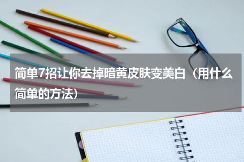 简单7招让你去掉暗黄皮肤变美白（用什么简单的方法）