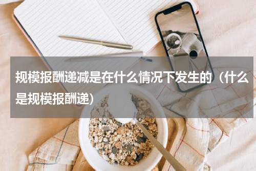 规模报酬递减是在什么情况下发生的（什么是规模报酬递）