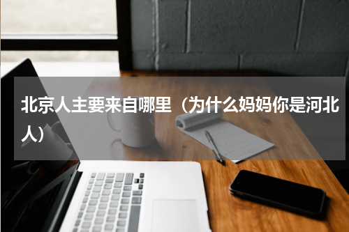 北京人主要来自哪里（为什么妈妈你是河北人）