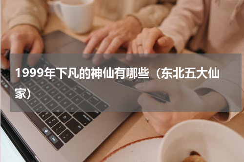 1999年下凡的神仙有哪些（东北五大仙家）