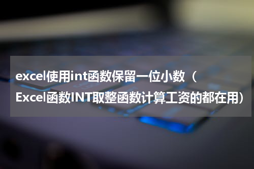 excel使用int函数保留一位小数（Excel函数INT取整函数计算工资的都在用）