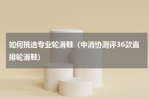 如何挑选专业轮滑鞋（中消协测评36款直排轮滑鞋）