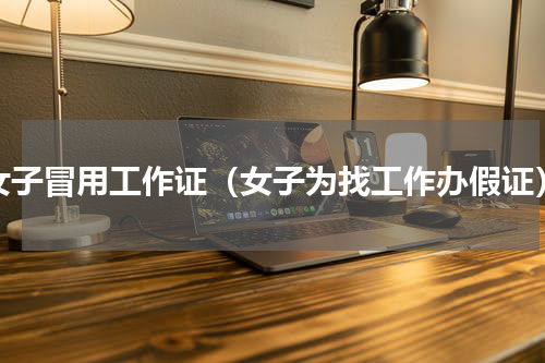 女子冒用工作证（女子为找工作办假证）