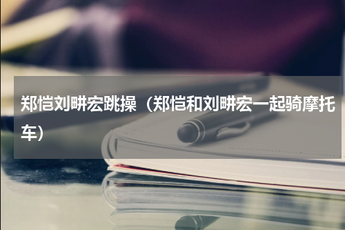 郑恺刘畊宏跳操（郑恺和刘畊宏一起骑摩托车）