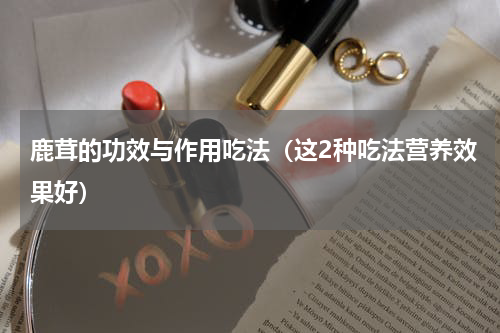 鹿茸的功效与作用吃法（这2种吃法营养效果好）