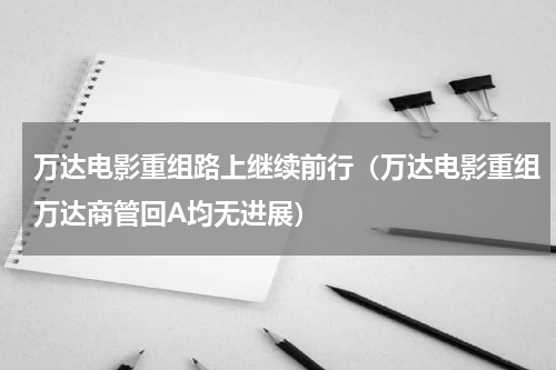 万达电影重组路上继续前行（万达电影重组万达商管回A均无进展）