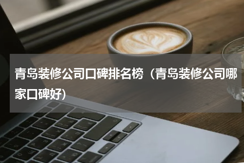 青岛装修公司口碑排名榜（青岛装修公司哪家口碑好）