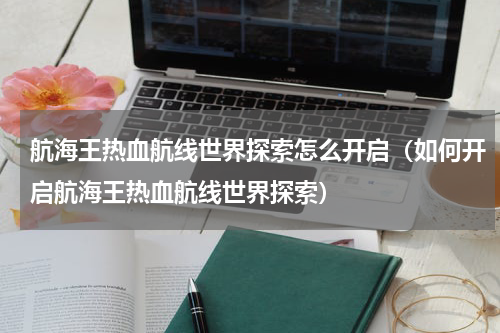 航海王热血航线世界探索怎么开启（如何开启航海王热血航线世界探索）