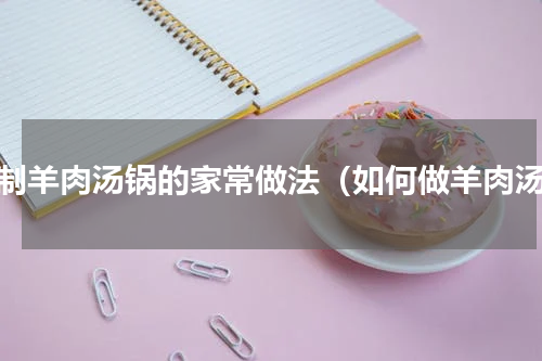 自制羊肉汤锅的家常做法（如何做羊肉汤）