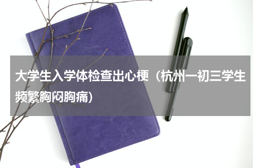 大学生入学体检查出心梗（杭州一初三学生频繁胸闷胸痛）
