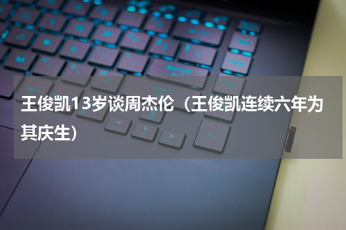 王俊凯13岁谈周杰伦（王俊凯连续六年为其庆生）